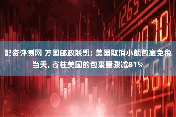 配资评测网 万国邮政联盟: 美国取消小额包裹免税当天, 寄往美国的包裹量骤减81%