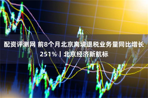 配资评测网 前8个月北京离境退税业务量同比增长251%丨北京经济新航标