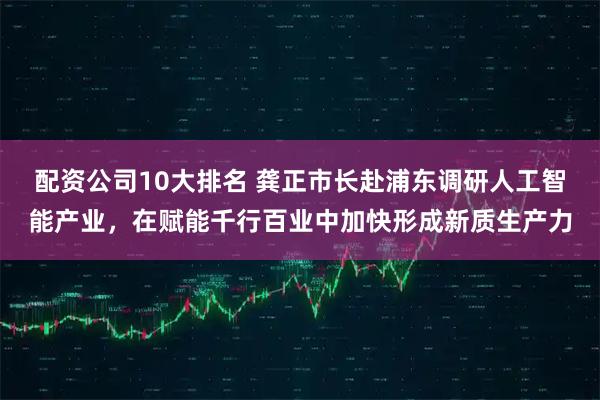 配资公司10大排名 龚正市长赴浦东调研人工智能产业，在赋能千行百业中加快形成新质生产力