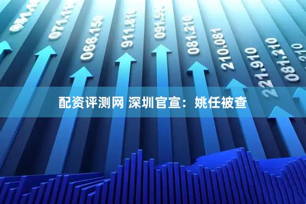 配资评测网 深圳官宣：姚任被查