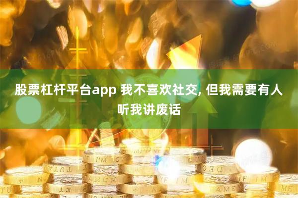 股票杠杆平台app 我不喜欢社交, 但我需要有人听我讲废话