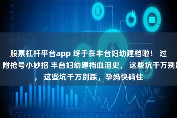 股票杠杆平台app 终于在丰台妇幼建档啦！ 过来人亲测流程，附抢号小妙招 丰台妇幼建档血泪史， 这些坑千万别踩，孕妈快码住