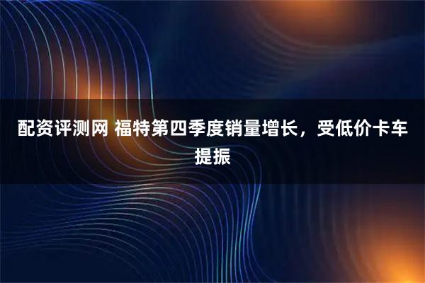 配资评测网 福特第四季度销量增长，受低价卡车提振