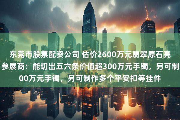 东莞市股票配资公司 估价2600万元翡翠原石亮相中国国际珠宝展，参展商：能切出五六条价值超300万元手镯，另可制作多个平安扣等挂件