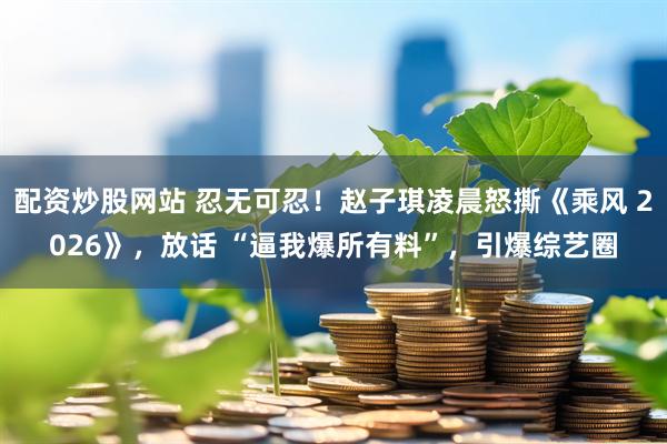 配资炒股网站 忍无可忍！赵子琪凌晨怒撕《乘风 2026》，放话 “逼我爆所有料”，引爆综艺圈