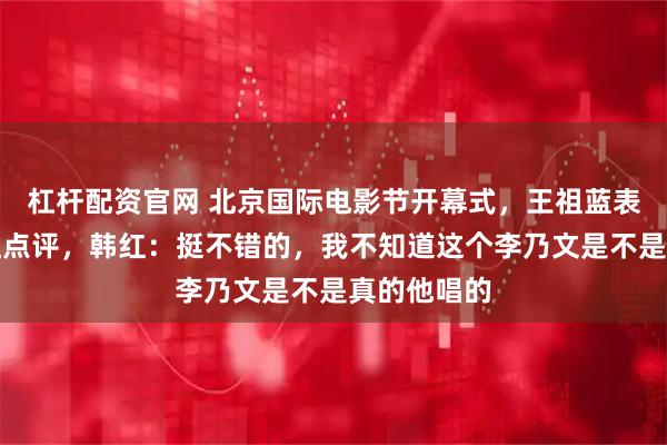杠杆配资官网 北京国际电影节开幕式，王祖蓝表演后请韩红点评，韩红：挺不错的，我不知道这个李乃文是不是真的他唱的