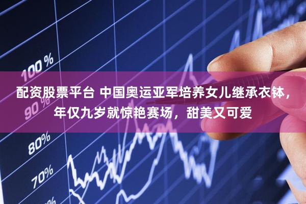 配资股票平台 中国奥运亚军培养女儿继承衣钵，年仅九岁就惊艳赛场，甜美又可爱