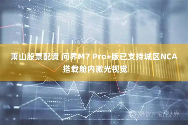 萧山股票配资 问界M7 Pro+版已支持城区NCA 搭载舱内激光视觉