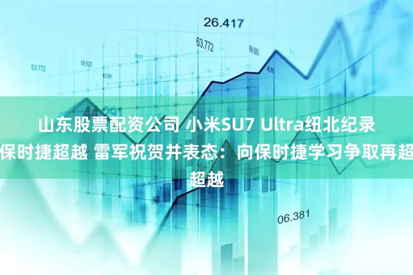 山东股票配资公司 小米SU7 Ultra纽北纪录被保时捷超越 雷军祝贺并表态：向保时捷学习争取再超越