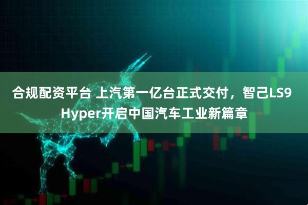 合规配资平台 上汽第一亿台正式交付，智己LS9 Hyper开启中国汽车工业新篇章