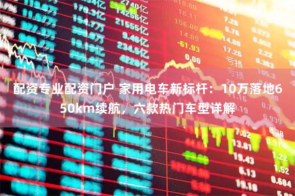 配资专业配资门户 家用电车新标杆：10万落地650km续航，六款热门车型详解