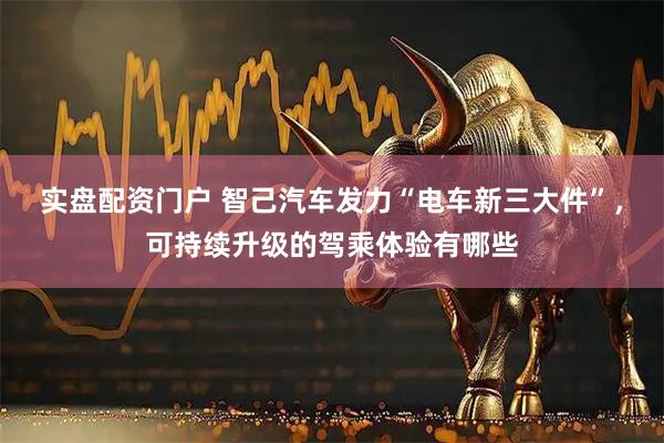 实盘配资门户 智己汽车发力“电车新三大件”，可持续升级的驾乘体验有哪些