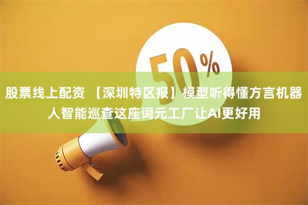 股票线上配资 【深圳特区报】模型听得懂方言机器人智能巡查这座词元工厂让AI更好用